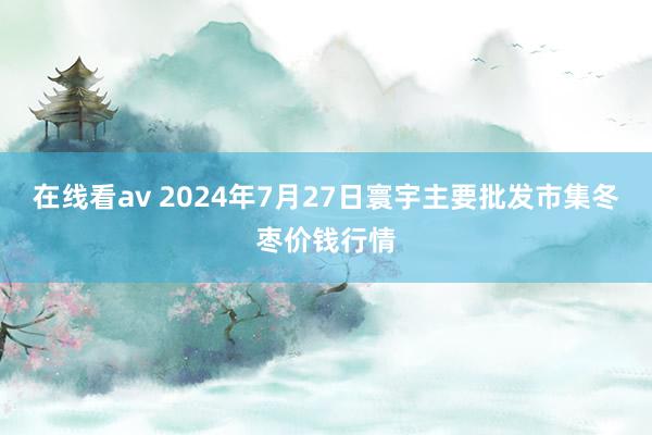 在线看av 2024年7月27日寰宇主要批发市集冬枣价钱行情