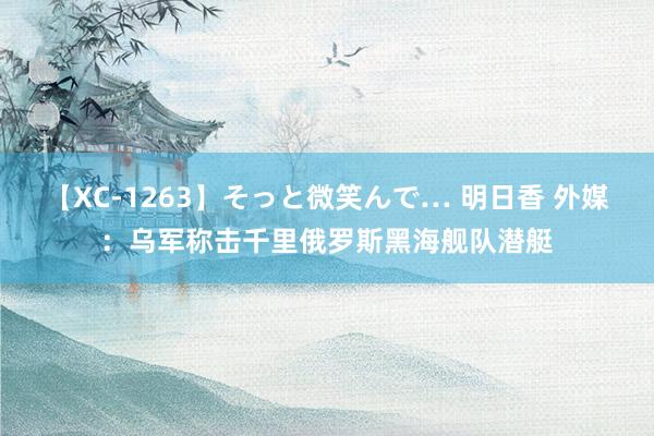 【XC-1263】そっと微笑んで… 明日香 外媒：乌军称击千里俄罗斯黑海舰队潜艇