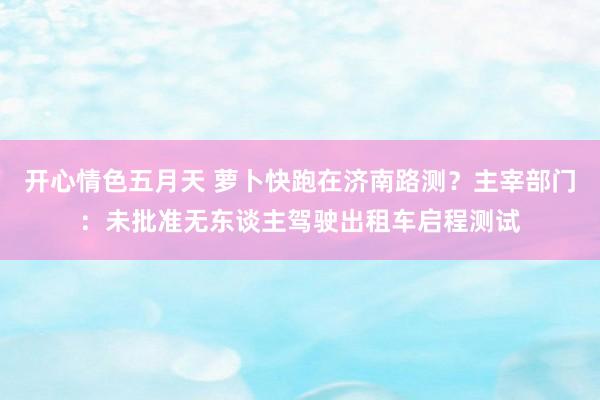 开心情色五月天 萝卜快跑在济南路测？主宰部门：未批准无东谈主驾驶出租车启程测试