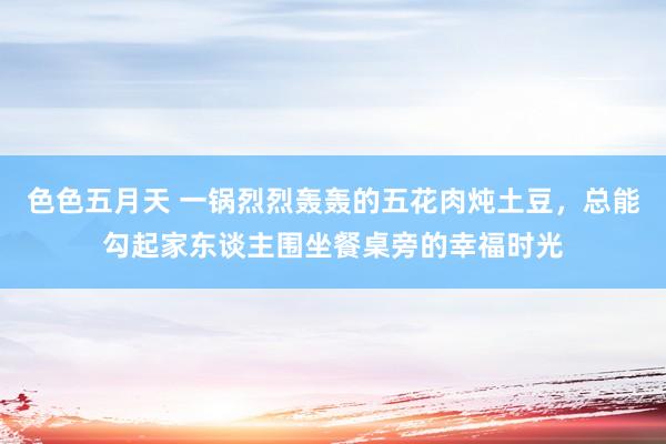 色色五月天 一锅烈烈轰轰的五花肉炖土豆，总能勾起家东谈主围坐餐桌旁的幸福时光