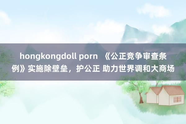 hongkongdoll porn  《公正竞争审查条例》实施除壁垒，护公正 助力世界调和大商场