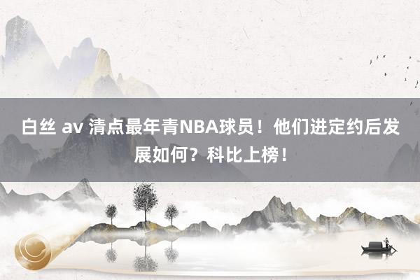 白丝 av 清点最年青NBA球员！他们进定约后发展如何？科比上榜！
