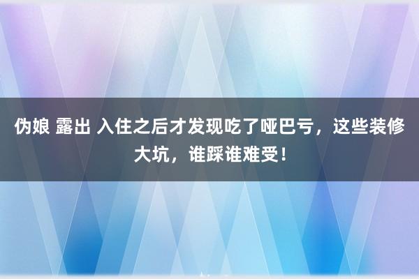 伪娘 露出 入住之后才发现吃了哑巴亏，这些装修大坑，谁踩谁难受！