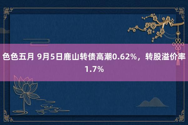 色色五月 9月5日鹿山转债高潮0.62%，转股溢价率1.7%