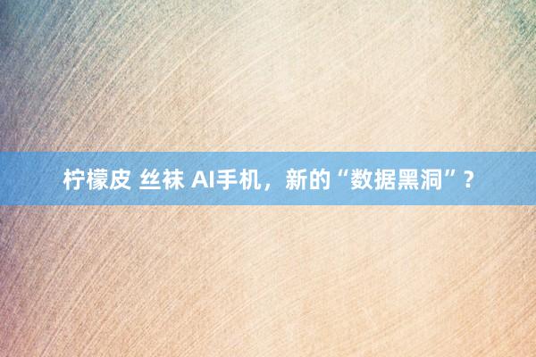 柠檬皮 丝袜 AI手机，新的“数据黑洞”？