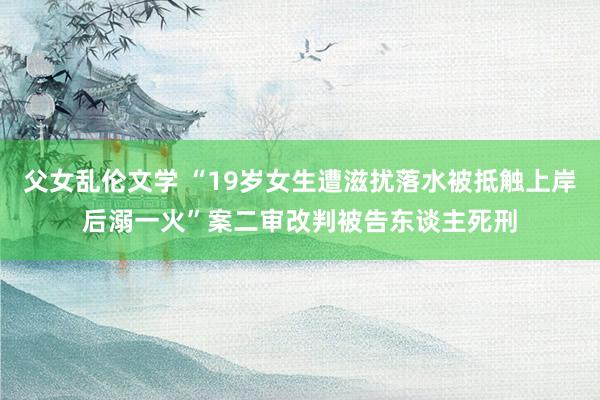 父女乱伦文学 “19岁女生遭滋扰落水被抵触上岸后溺一火”案二审改判被告东谈主死刑