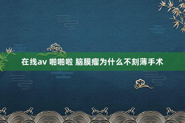 在线av 啪啪啦 脑膜瘤为什么不刻薄手术