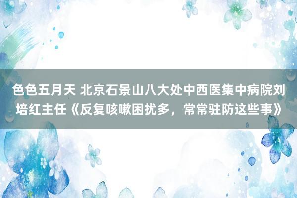 色色五月天 北京石景山八大处中西医集中病院刘培红主任《反复咳嗽困扰多，常常驻防这些事》