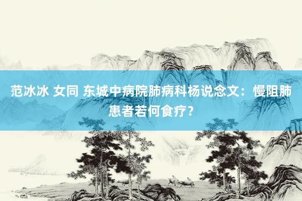 范冰冰 女同 东城中病院肺病科杨说念文：慢阻肺患者若何食疗？