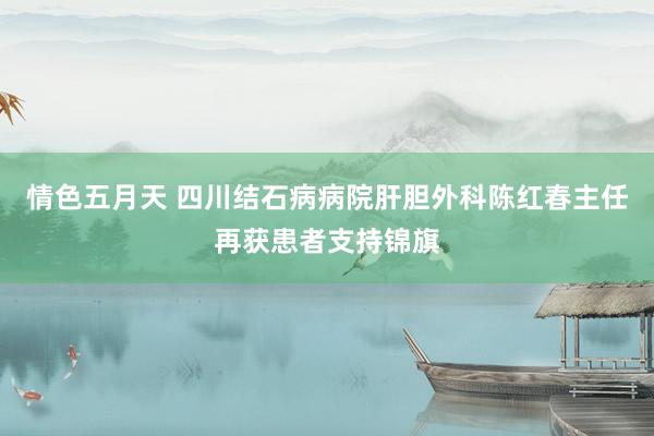 情色五月天 四川结石病病院肝胆外科陈红春主任再获患者支持锦旗