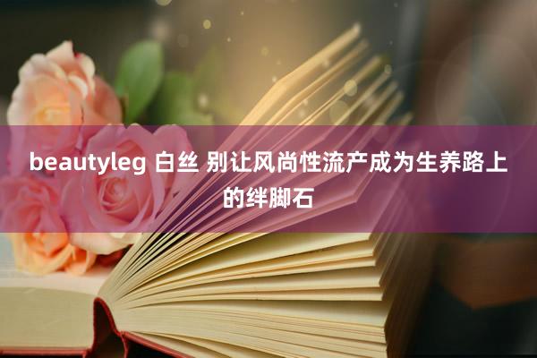 beautyleg 白丝 别让风尚性流产成为生养路上的绊脚石