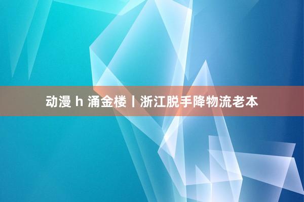 动漫 h 涌金楼丨浙江脱手降物流老本