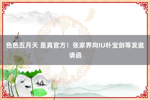 色色五月天 是真官方！张家界向IU朴宝剑等发邀请函