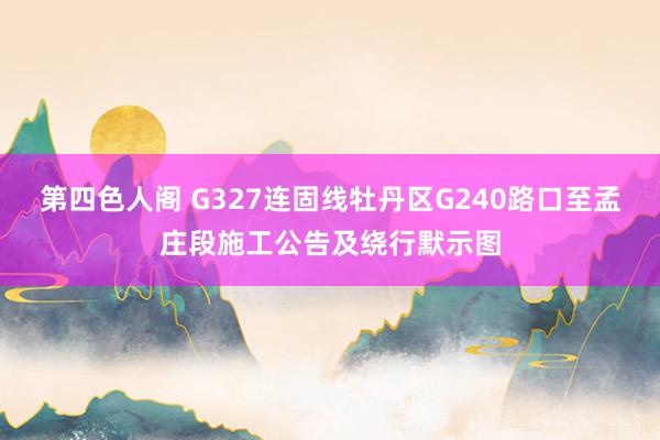 第四色人阁 G327连固线牡丹区G240路口至孟庄段施工公告及绕行默示图