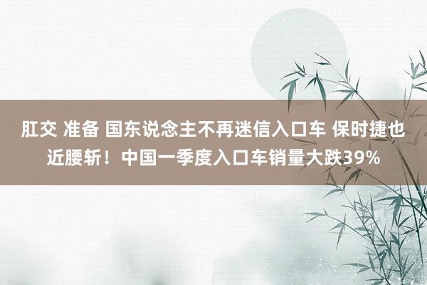 肛交 准备 国东说念主不再迷信入口车 保时捷也近腰斩！中国一季度入口车销量大跌39%