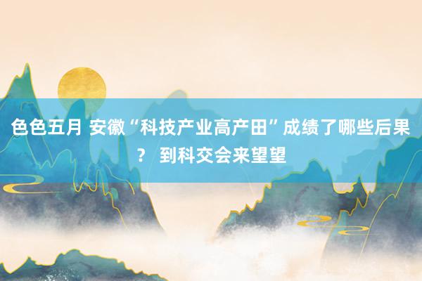 色色五月 安徽“科技产业高产田”成绩了哪些后果？ 到科交会来望望
