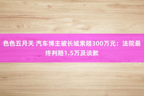 色色五月天 汽车博主被长城索赔300万元：法院最终判赔1.5万及谈歉