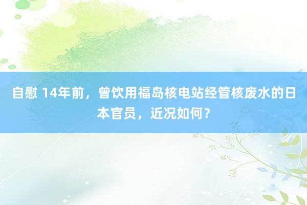自慰 14年前，曾饮用福岛核电站经管核废水的日本官员，近况如何？