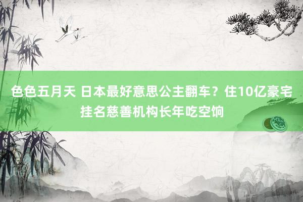 色色五月天 日本最好意思公主翻车？住10亿豪宅挂名慈善机构长年吃空饷