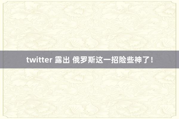 twitter 露出 俄罗斯这一招险些神了！