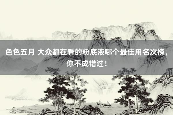 色色五月 大众都在看的粉底液哪个最佳用名次榜，你不成错过！