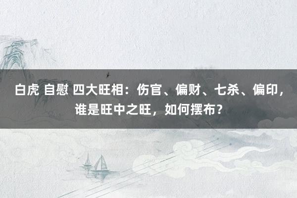 白虎 自慰 四大旺相：伤官、偏财、七杀、偏印，谁是旺中之旺，如何摆布？