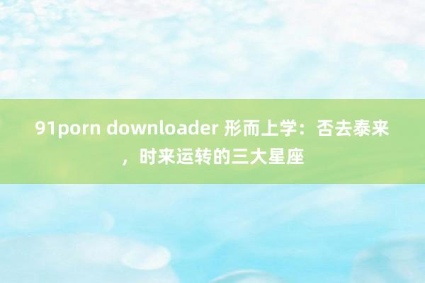 91porn downloader 形而上学：否去泰来，时来运转的三大星座