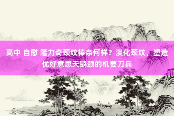 高中 自慰 隆力奇颈纹棒奈何样？淡化颈纹，塑造优好意思天鹅颈的机要刀兵