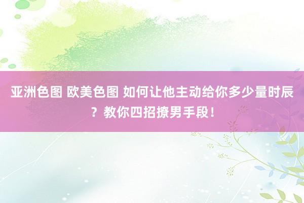 亚洲色图 欧美色图 如何让他主动给你多少量时辰？教你四招撩男手段！