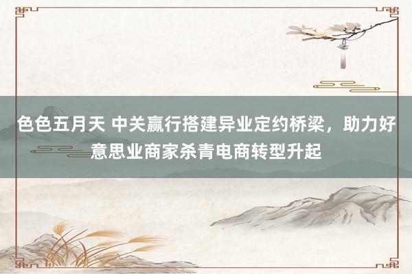 色色五月天 中关赢行搭建异业定约桥梁，助力好意思业商家杀青电商转型升起