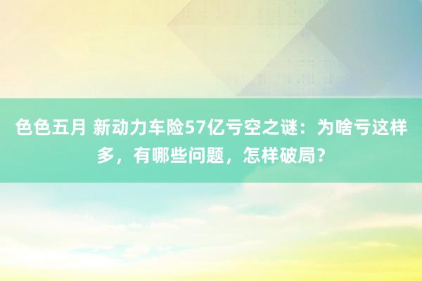 色色五月 新动力车险57亿亏空之谜：为啥亏这样多，有哪些问题，怎样破局？