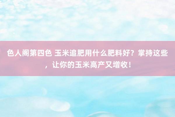 色人阁第四色 玉米追肥用什么肥料好？掌持这些，让你的玉米高产又增收！