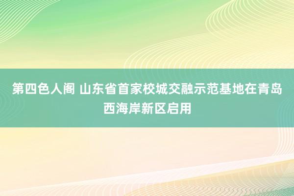 第四色人阁 山东省首家校城交融示范基地在青岛西海岸新区启用