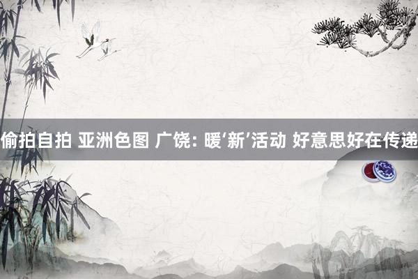 偷拍自拍 亚洲色图 广饶: 暖‘新’活动 好意思好在传递