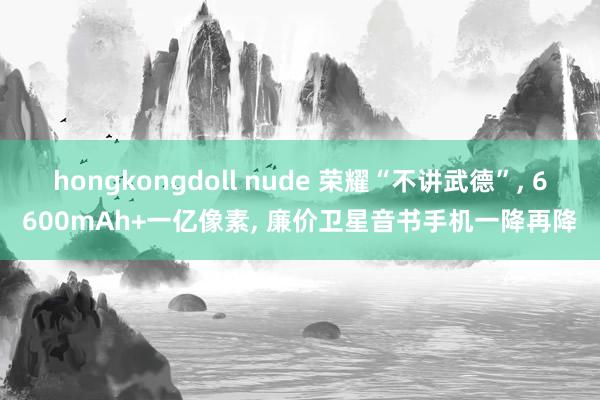 hongkongdoll nude 荣耀“不讲武德”， 6600mAh+一亿像素， 廉价卫星音书手机一降再降