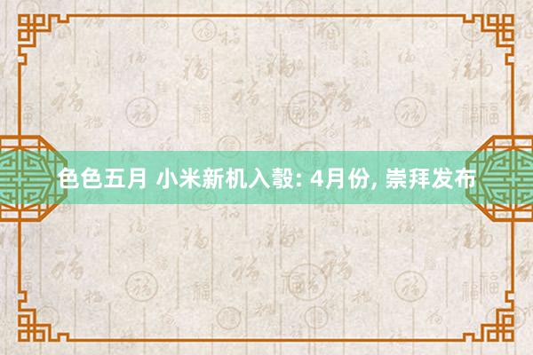 色色五月 小米新机入彀: 4月份， 崇拜发布