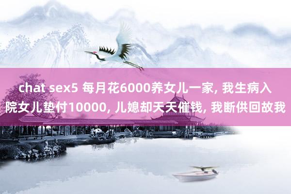 chat sex5 每月花6000养女儿一家， 我生病入院女儿垫付10000， 儿媳却天天催钱， 我断供回故我