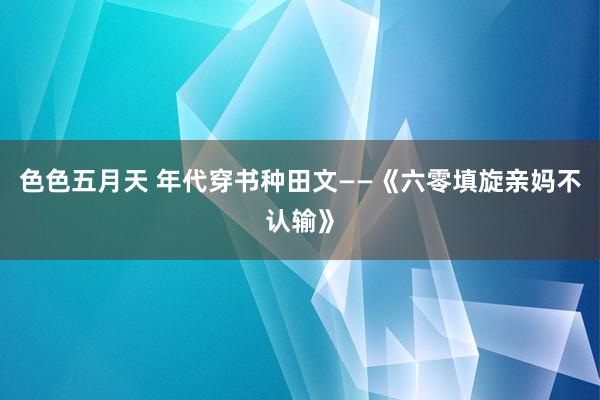 色色五月天 年代穿书种田文——《六零填旋亲妈不认输》