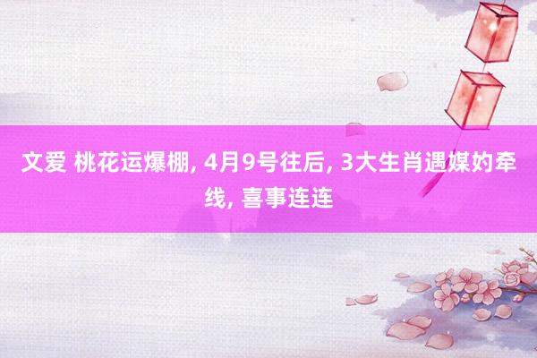 文爱 桃花运爆棚， 4月9号往后， 3大生肖遇媒妁牵线， 喜事连连