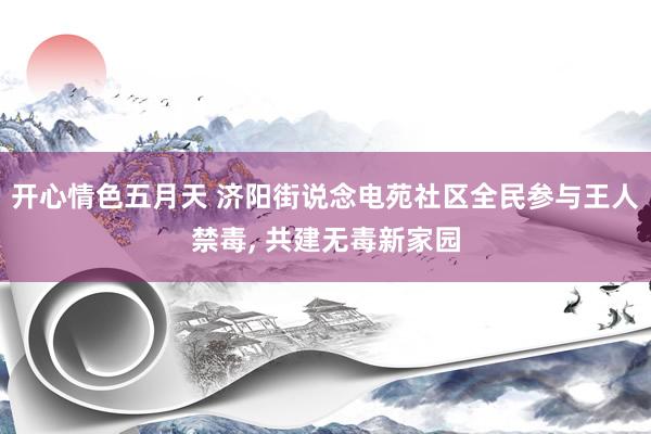 开心情色五月天 济阳街说念电苑社区全民参与王人禁毒， 共建无毒新家园