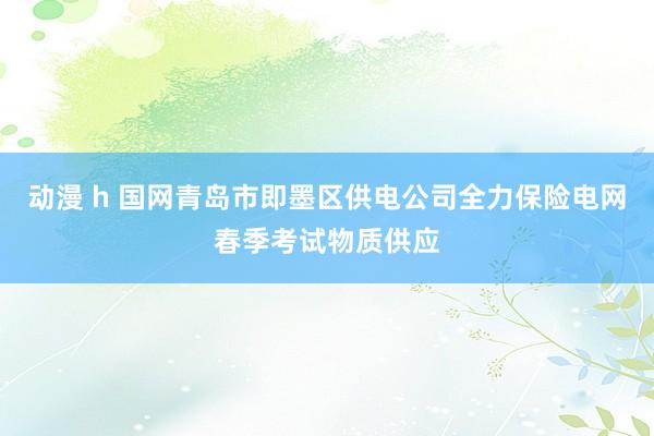 动漫 h 国网青岛市即墨区供电公司全力保险电网春季考试物质供应