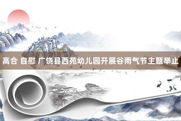 高合 自慰 广饶县西苑幼儿园开展谷雨气节主题举止