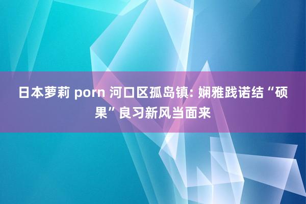 日本萝莉 porn 河口区孤岛镇: 娴雅践诺结“硕果”良习新风当面来