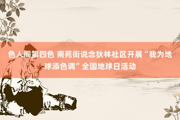 色人阁第四色 南苑街说念狄林社区开展“我为地球添色调”全国地球日活动