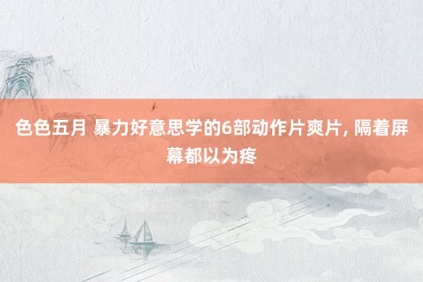 色色五月 暴力好意思学的6部动作片爽片， 隔着屏幕都以为疼