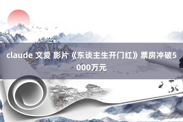 claude 文爱 影片《东谈主生开门红》票房冲破5000万元