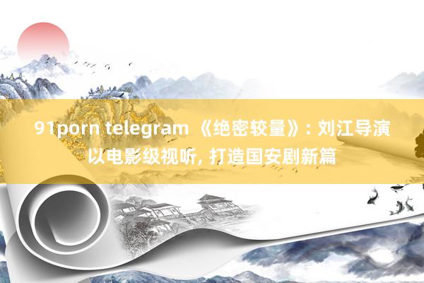 91porn telegram 《绝密较量》: 刘江导演以电影级视听， 打造国安剧新篇