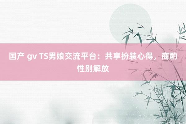 国产 gv TS男娘交流平台：共享扮装心得，商酌性别解放