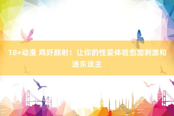 18+动漫 鸡奸颜射！让你的性爱体验愈加刺激和迷东谈主