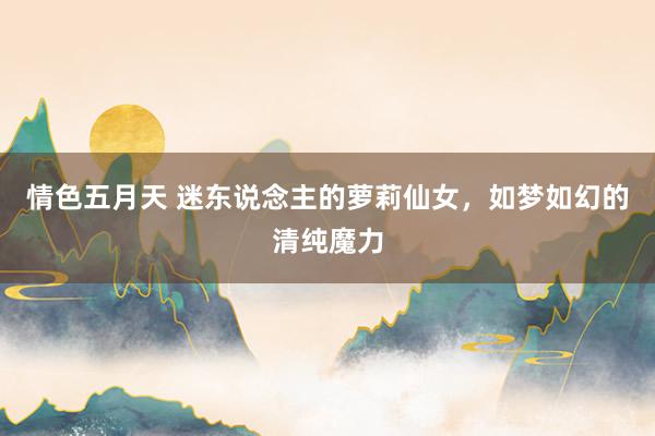 情色五月天 迷东说念主的萝莉仙女，如梦如幻的清纯魔力
